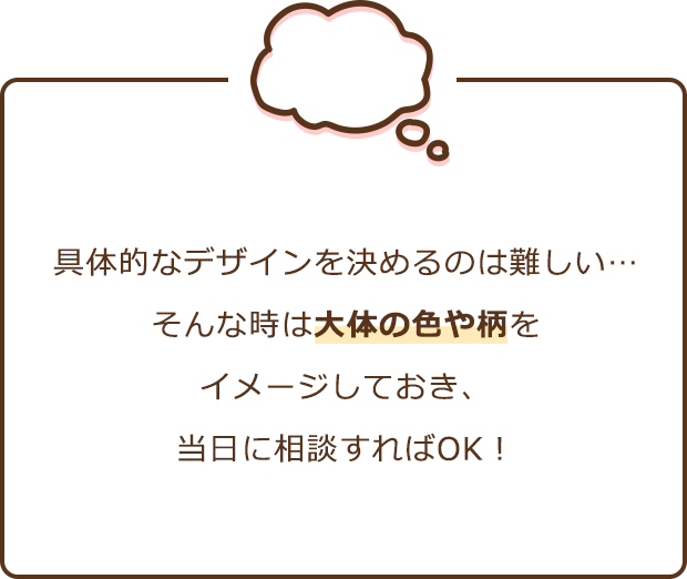 具体的なデザインを決めるのは難しい… そんな時は大体の色や柄をイメージしておき、当日に相談すればOK！